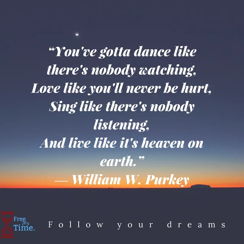 “You've gotta dance like there's nobody watching,Love like you'll never be hurt,Sing like there's nobody listening,And live like it's heaven on earth.” ― William W. Purkey